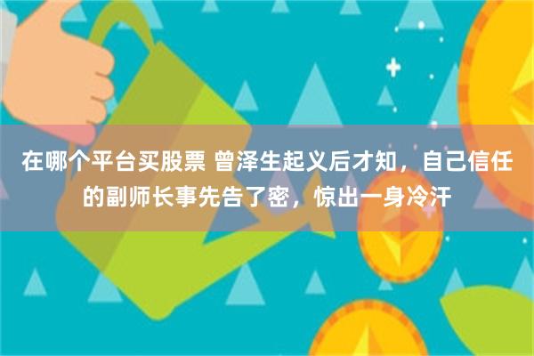 在哪个平台买股票 曾泽生起义后才知，自己信任的副师长事先告了密，惊出一身冷汗