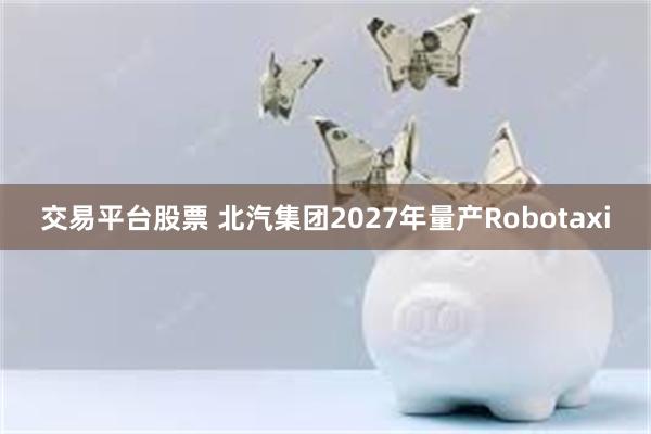 交易平台股票 北汽集团2027年量产Robotaxi